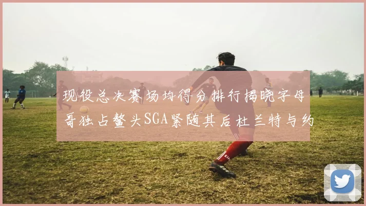 现役总决赛场均得分排行揭晓字母哥独占鳌头SGA紧随其后杜兰特与约基奇争夺第三