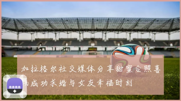 加拉格尔社交媒体分享甜蜜合照喜讯成功求婚与女友幸福时刻
