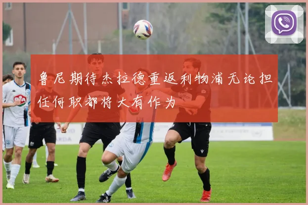 鲁尼期待杰拉德重返利物浦无论担任何职都将大有作为