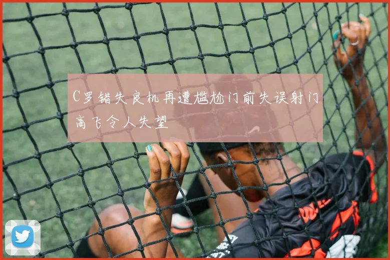 C罗错失良机再遭尴尬门前失误射门高飞令人失望