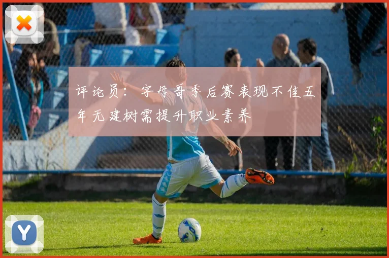 评论员：字母哥季后赛表现不佳五年无建树需提升职业素养