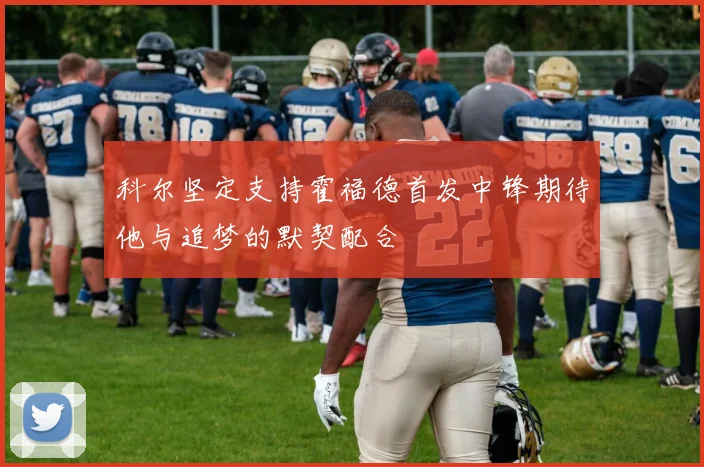 科尔坚定支持霍福德首发中锋期待他与追梦的默契配合
