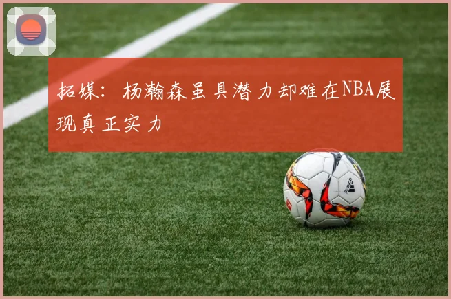 拓媒：杨瀚森虽具潜力却难在NBA展现真正实力