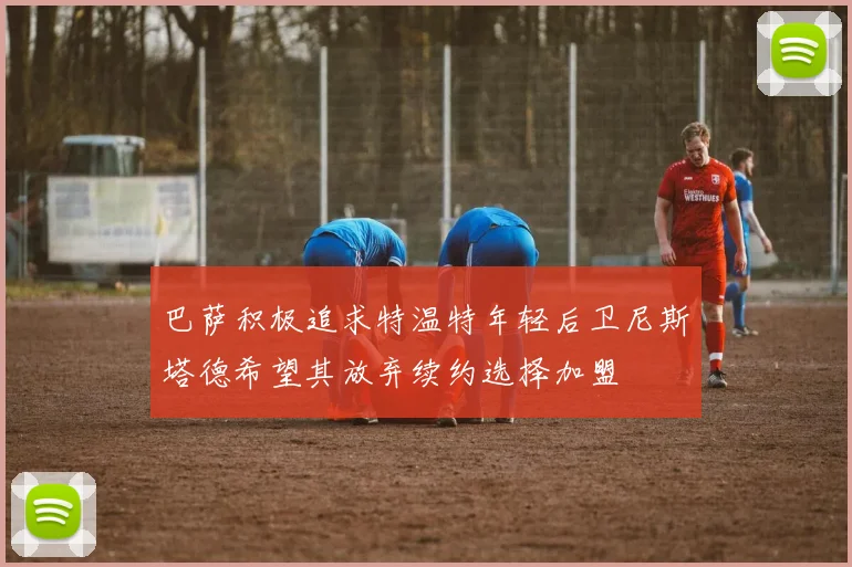 巴萨积极追求特温特年轻后卫尼斯塔德希望其放弃续约选择加盟