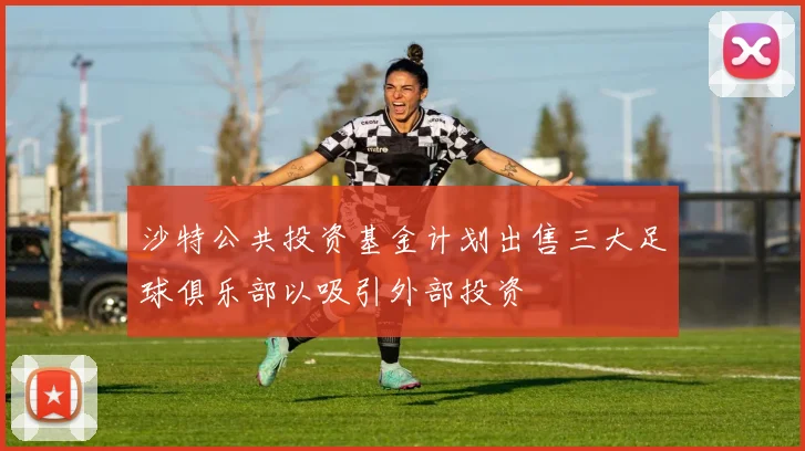 沙特公共投资基金计划出售三大足球俱乐部以吸引外部投资