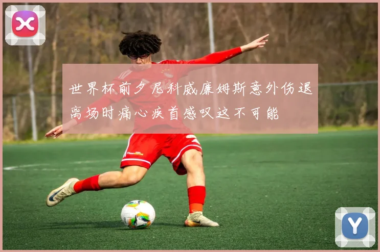 世界杯前夕尼科威廉姆斯意外伤退离场时痛心疾首感叹这不可能