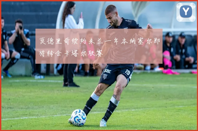 莫德里奇续约米兰一年本纳塞尔即将转会卡塔尔联赛