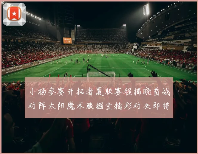小杨参赛开拓者夏联赛程揭晓首战对阵太阳魔术狼掘金精彩对决即将开启