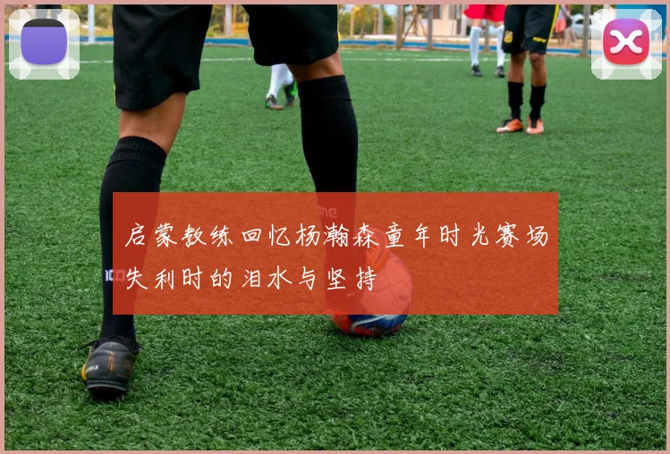 启蒙教练回忆杨瀚森童年时光赛场失利时的泪水与坚持