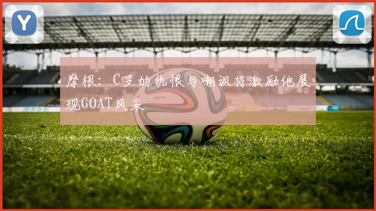 摩根：C罗的仇恨与嘲讽将激励他展现GOAT风采