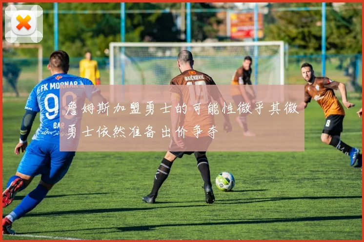 詹姆斯加盟勇士的可能性微乎其微勇士依然准备出价争夺