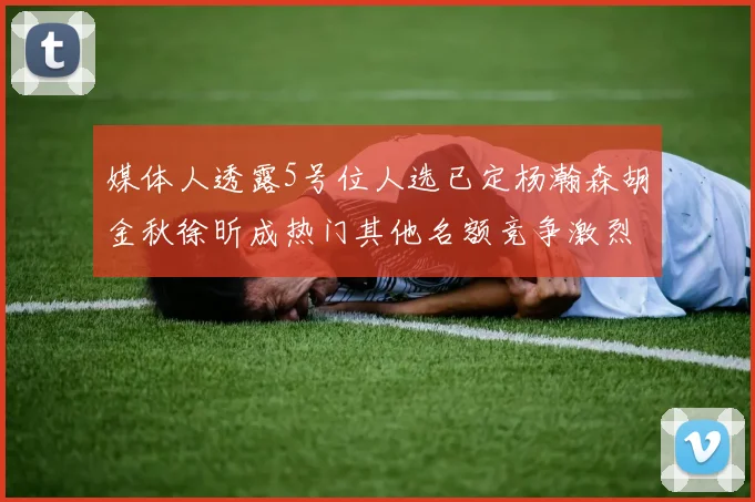 媒体人透露5号位人选已定杨瀚森胡金秋徐昕成热门其他名额竞争激烈