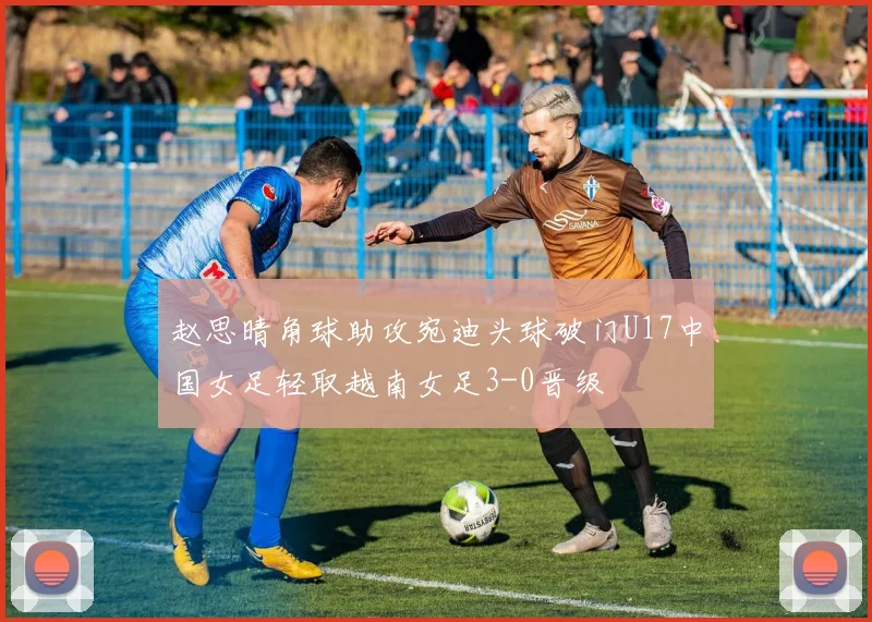 赵思晴角球助攻宛迪头球破门U17中国女足轻取越南女足3-0晋级