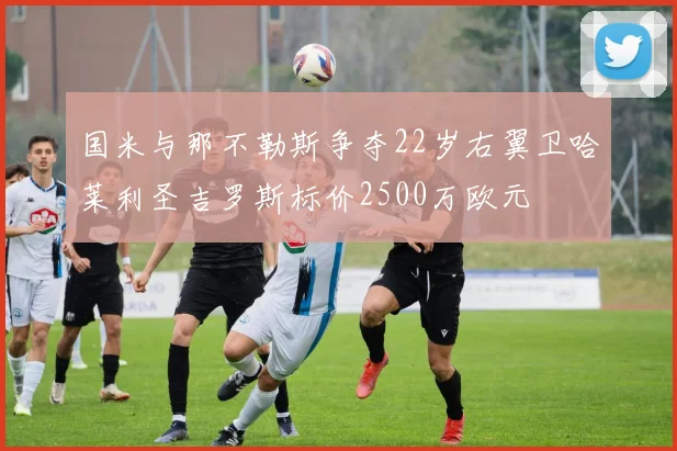国米与那不勒斯争夺22岁右翼卫哈莱利圣吉罗斯标价2500万欧元