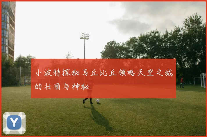 小波特探秘马丘比丘领略天空之城的壮丽与神秘