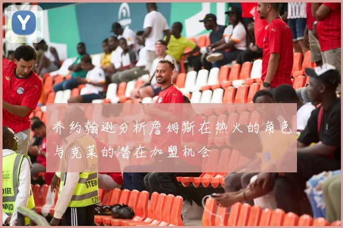 乔约翰逊分析詹姆斯在热火的角色与克莱的潜在加盟机会