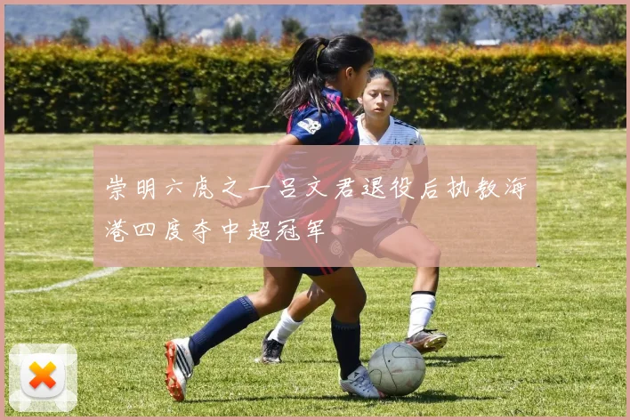 崇明六虎之一吕文君退役后执教海港四度夺中超冠军